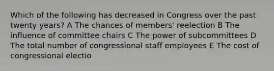 Which of the following has decreased in Congress over the past twenty years? A The chances of members' reelection B The influence of committee chairs C The power of subcommittees D The total number of congressional staff employees E The cost of congressional electio