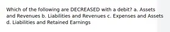 Which of the following are DECREASED with a debit? a. Assets and Revenues b. Liabilities and Revenues c. Expenses and Assets d. Liabilities and Retained Earnings