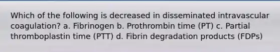 Which of the following is decreased in disseminated intravascular coagulation? a. Fibrinogen b. Prothrombin time (PT) c. Partial thromboplastin time (PTT) d. Fibrin degradation products (FDPs)