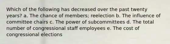 Which of the following has decreased over the past twenty years? a. The chance of members; reelection b. The influence of committee chairs c. The power of subcommittees d. The total number of congressional staff employees e. The cost of congressional elections