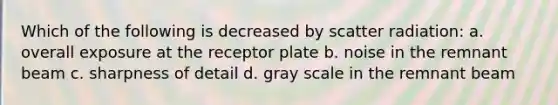 Which of the following is decreased by scatter radiation: a. overall exposure at the receptor plate b. noise in the remnant beam c. sharpness of detail d. gray scale in the remnant beam