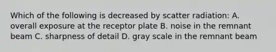 Which of the following is decreased by scatter radiation: A. overall exposure at the receptor plate B. noise in the remnant beam C. sharpness of detail D. gray scale in the remnant beam