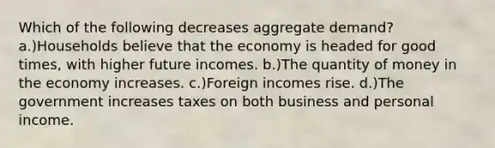 Which of the following decreases aggregate demand? a.)Households believe that the economy is headed for good times, with higher future incomes. b.)The quantity of money in the economy increases. c.)Foreign incomes rise. d.)The government increases taxes on both business and personal income.