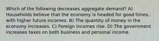 Which of the following decreases aggregate demand? A) Households believe that the economy is headed for good times, with higher future incomes. B) The quantity of money in the economy increases. C) Foreign incomes rise. D) The government increases taxes on both business and personal income.