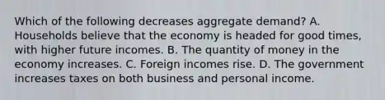 Which of the following decreases aggregate demand? A. Households believe that the economy is headed for good times, with higher future incomes. B. The quantity of money in the economy increases. C. Foreign incomes rise. D. The government increases taxes on both business and personal income.