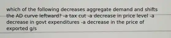 which of the following decreases aggregate demand and shifts the AD curve leftward? -a tax cut -a decrease in price level -a decrease in govt expenditures -a decrease in the price of exported g/s