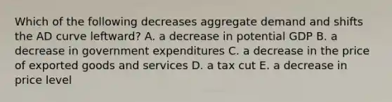 Which of the following decreases aggregate demand and shifts the AD curve leftward? A. a decrease in potential GDP B. a decrease in government expenditures C. a decrease in the price of exported goods and services D. a tax cut E. a decrease in price level