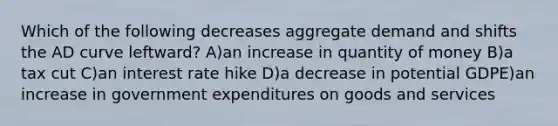 Which of the following decreases aggregate demand and shifts the AD curve leftward? A)an increase in quantity of money B)a tax cut C)an interest rate hike D)a decrease in potential GDPE)an increase in government expenditures on goods and services