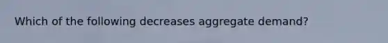 Which of the following decreases aggregate demand?