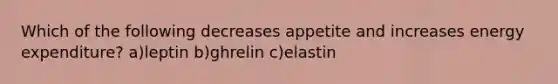 Which of the following decreases appetite and increases energy expenditure? a)leptin b)ghrelin c)elastin