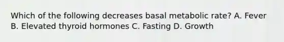 Which of the following decreases basal metabolic rate? A. Fever B. Elevated thyroid hormones C. Fasting D. Growth