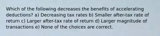 Which of the following decreases the benefits of accelerating deductions? a) Decreasing tax rates b) Smaller after-tax rate of return c) Larger after-tax rate of return d) Larger magnitude of transactions e) None of the choices are correct.