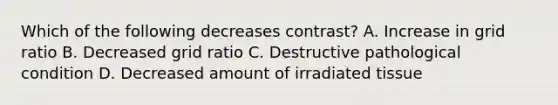 Which of the following decreases contrast? A. Increase in grid ratio B. Decreased grid ratio C. Destructive pathological condition D. Decreased amount of irradiated tissue