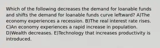 Which of the following decreases the demand for loanable funds and shifts the demand for loanable funds curve leftward? A)The economy experiences a recession. B)The real interest rate rises. C)An economy experiences a rapid increase in population. D)Wealth decreases. E)Technology that increases productivity is introduced.