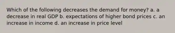 Which of the following decreases <a href='https://www.questionai.com/knowledge/klIDlybqd8-the-demand-for-money' class='anchor-knowledge'>the demand for money</a>? a. a decrease in real GDP b. expectations of higher bond prices c. an increase in income d. an increase in price level