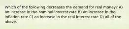 Which of the following decreases the demand for real money? A) an increase in the nominal interest rate B) an increase in the inflation rate C) an increase in the real interest rate D) all of the above.