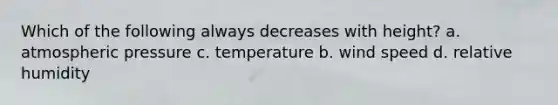 Which of the following always decreases with height? a. atmospheric pressure c. temperature b. wind speed d. relative humidity