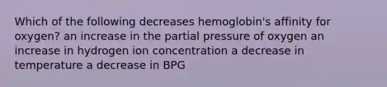 Which of the following decreases hemoglobin's affinity for oxygen? an increase in the partial pressure of oxygen an increase in hydrogen ion concentration a decrease in temperature a decrease in BPG