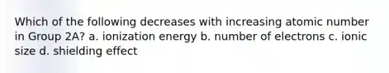 Which of the following decreases with increasing atomic number in Group 2A? a. ionization energy b. number of electrons c. ionic size d. shielding effect