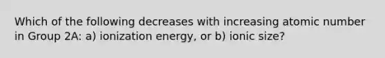 Which of the following decreases with increasing atomic number in Group 2A: a) ionization energy, or b) ionic size?