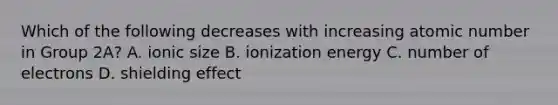 Which of the following decreases with increasing atomic number in Group 2A? A. ionic size B. ionization energy C. number of electrons D. shielding effect