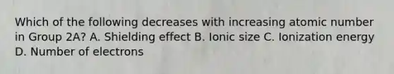 Which of the following decreases with increasing atomic number in Group 2A? A. Shielding effect B. Ionic size C. Ionization energy D. Number of electrons