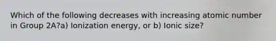 Which of the following decreases with increasing atomic number in Group 2A?a) Ionization energy, or b) Ionic size?