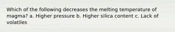 Which of the following decreases the melting temperature of magma? a. Higher pressure b. Higher silica content c. Lack of volatiles