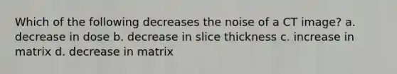 Which of the following decreases the noise of a CT image? a. decrease in dose b. decrease in slice thickness c. increase in matrix d. decrease in matrix