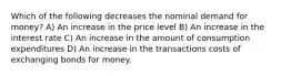 Which of the following decreases the nominal demand for money? A) An increase in the price level B) An increase in the interest rate C) An increase in the amount of consumption expenditures D) An increase in the transactions costs of exchanging bonds for money.