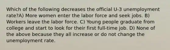 Which of the following decreases the official U-3 unemployment rate?A) More women enter the labor force and seek jobs. B) Workers leave the labor force. C) Young people graduate from college and start to look for their first full-time job. D) None of the above because they all increase or do not change the unemployment rate.