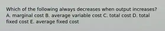 Which of the following always decreases when output​ increases? A. marginal cost B. average variable cost C. total cost D. total fixed cost E. average fixed cost