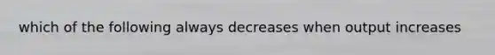 which of the following always decreases when output increases