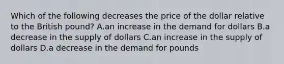 Which of the following decreases the price of the dollar relative to the British pound? A.an increase in the demand for dollars B.a decrease in the supply of dollars C.an increase in the supply of dollars D.a decrease in the demand for pounds