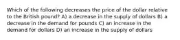 Which of the following decreases the price of the dollar relative to the British pound? A) a decrease in the supply of dollars B) a decrease in the demand for pounds C) an increase in the demand for dollars D) an increase in the supply of dollars