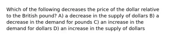 Which of the following decreases the price of the dollar relative to the British pound? A) a decrease in the supply of dollars B) a decrease in the demand for pounds C) an increase in the demand for dollars D) an increase in the supply of dollars