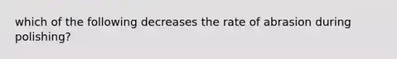 which of the following decreases the rate of abrasion during polishing?