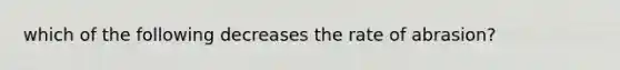 which of the following decreases the rate of abrasion?