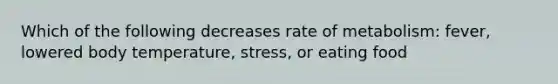 Which of the following decreases rate of metabolism: fever, lowered body temperature, stress, or eating food