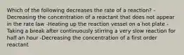 Which of the following decreases the rate of a reaction? -Decreasing the concentration of a reactant that does not appear in the rate law -Heating up the reaction vessel on a hot plate -Taking a break after continuously stirring a very slow reaction for half an hour -Decreasing the concentration of a first order reactant