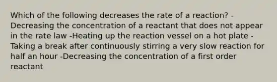 Which of the following decreases the rate of a reaction? -Decreasing the concentration of a reactant that does not appear in the rate law -Heating up the reaction vessel on a hot plate -Taking a break after continuously stirring a very slow reaction for half an hour -Decreasing the concentration of a first order reactant