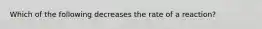 Which of the following decreases the rate of a reaction?