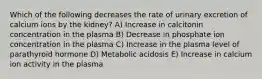 Which of the following decreases the rate of urinary excretion of calcium ions by the kidney? A) Increase in calcitonin concentration in the plasma B) Decrease in phosphate ion concentration in the plasma C) Increase in the plasma level of parathyroid hormone D) Metabolic acidosis E) Increase in calcium ion activity in the plasma