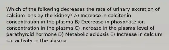 Which of the following decreases the rate of urinary excretion of calcium ions by the kidney? A) Increase in calcitonin concentration in the plasma B) Decrease in phosphate ion concentration in the plasma C) Increase in the plasma level of parathyroid hormone D) Metabolic acidosis E) Increase in calcium ion activity in the plasma