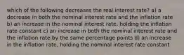 which of the following decreases the real interest rate? a) a decrease in both the nominal interest rate and the inflation rate b) an increase in the nominal interest rate, holding the inflation rate constant c) an increase in both the nominal interest rate and the inflation rate by the same percentage points d) an increase in the inflation rate, holding the nominal interest rate constant