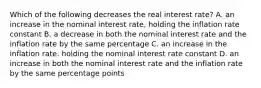 Which of the following decreases the real interest rate? A. an increase in the nominal interest rate, holding the inflation rate constant B. a decrease in both the nominal interest rate and the inflation rate by the same percentage C. an increase in the inflation rate. holding the nominal interest rate constant D. an increase in both the nominal interest rate and the inflation rate by the same percentage points