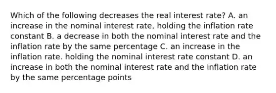 Which of the following decreases the real interest rate? A. an increase in the nominal interest rate, holding the inflation rate constant B. a decrease in both the nominal interest rate and the inflation rate by the same percentage C. an increase in the inflation rate. holding the nominal interest rate constant D. an increase in both the nominal interest rate and the inflation rate by the same percentage points