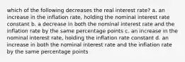 which of the following decreases the real interest rate? a. an increase in the inflation rate, holding the nominal interest rate constant b. a decrease in both the nominal interest rate and the inflation rate by the same percentage points c. an increase in the nominal interest rate, holding the inflation rate constant d. an increase in both the nominal interest rate and the inflation rate by the same percentage points