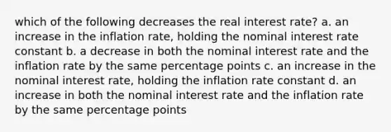 which of the following decreases the real interest rate? a. an increase in the inflation rate, holding the nominal interest rate constant b. a decrease in both the nominal interest rate and the inflation rate by the same percentage points c. an increase in the nominal interest rate, holding the inflation rate constant d. an increase in both the nominal interest rate and the inflation rate by the same percentage points