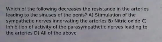 Which of the following decreases the resistance in the arteries leading to the sinuses of the penis? A) Stimulation of the sympathetic nerves innervating the arteries B) Nitric oxide C) Inhibition of activity of the parasympathetic nerves leading to the arteries D) All of the above